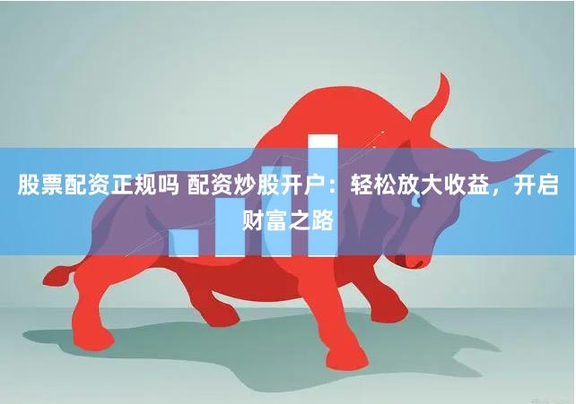 股票配资正规吗 配资炒股开户：轻松放大收益，开启财富之路