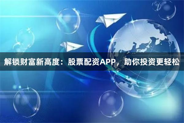 解锁财富新高度：股票配资APP，助你投资更轻松