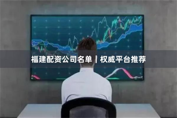 福建配资公司名单｜权威平台推荐
